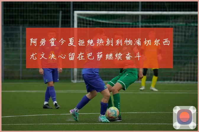 阿劳霍今夏拒绝热刺利物浦切尔西尤文决心留在巴萨继续奋斗