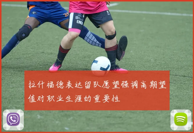 拉什福德表达留队愿望强调高期望值对职业生涯的重要性