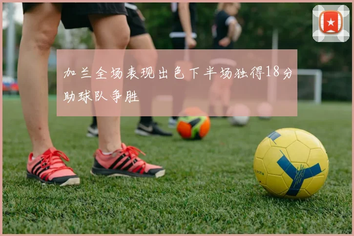 加兰全场表现出色下半场独得18分助球队争胜