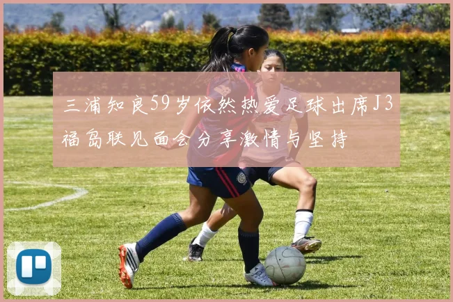 三浦知良59岁依然热爱足球出席J3福岛联见面会分享激情与坚持