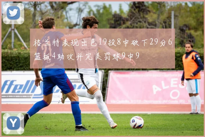 格兰特表现出色19投8中砍下29分6篮板4助攻并完美罚球9中9