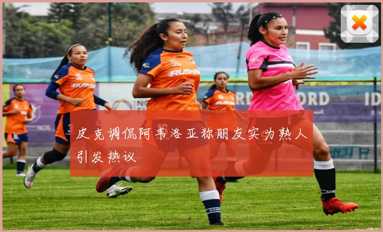 皮克调侃阿韦洛亚称朋友实为熟人引发热议