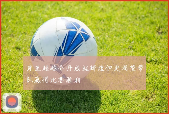 库里超越乔丹成就辉煌但更渴望带队赢得比赛胜利