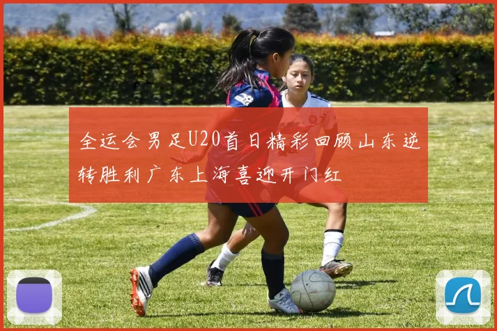 全运会男足U20首日精彩回顾山东逆转胜利广东上海喜迎开门红