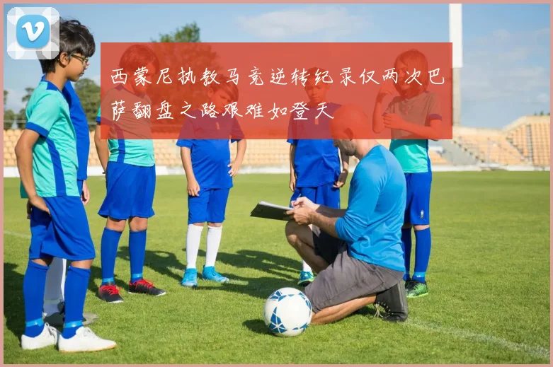 西蒙尼执教马竞逆转纪录仅两次巴萨翻盘之路艰难如登天
