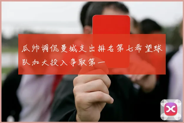 瓜帅调侃曼城支出排名第七希望球队加大投入争取第一