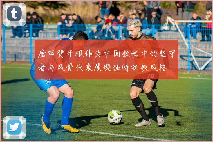 唐田赞于根伟为中国教练中的坚守者与风骨代表展现独特执教风格