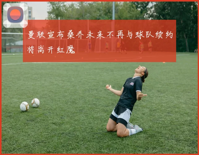 曼联宣布桑乔未来不再与球队续约将离开红魔