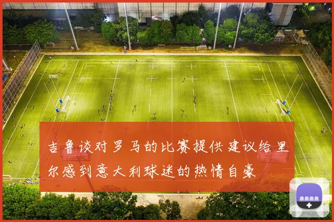 吉鲁谈对罗马的比赛提供建议给里尔感到意大利球迷的热情自豪