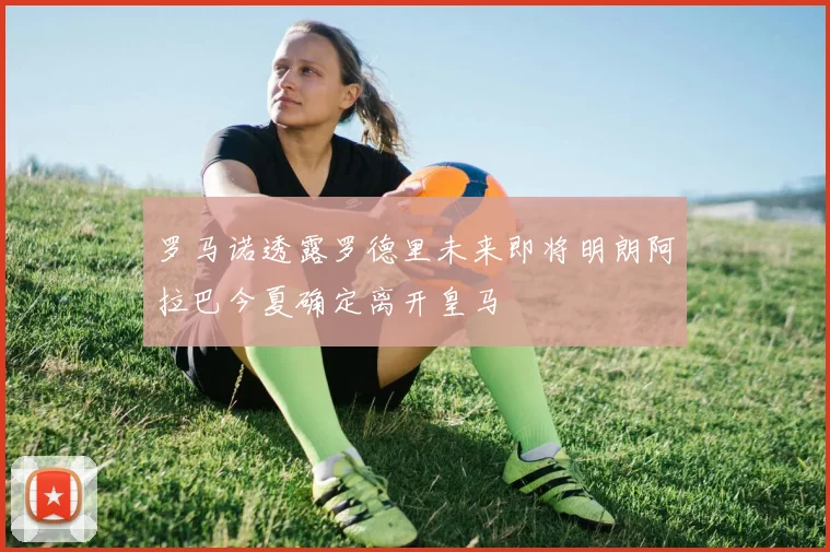 罗马诺透露罗德里未来即将明朗阿拉巴今夏确定离开皇马