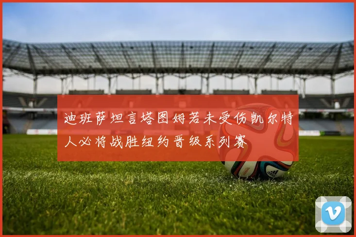 迪班萨坦言塔图姆若未受伤凯尔特人必将战胜纽约晋级系列赛