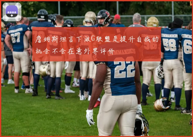 詹姆斯坦言下放G联盟是提升自我的机会不会在意外界评价