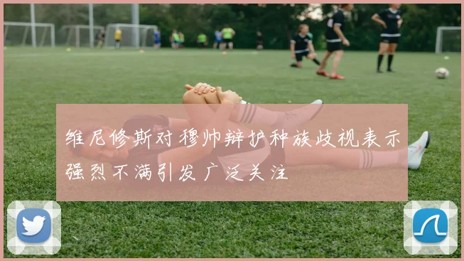维尼修斯对穆帅辩护种族歧视表示强烈不满引发广泛关注