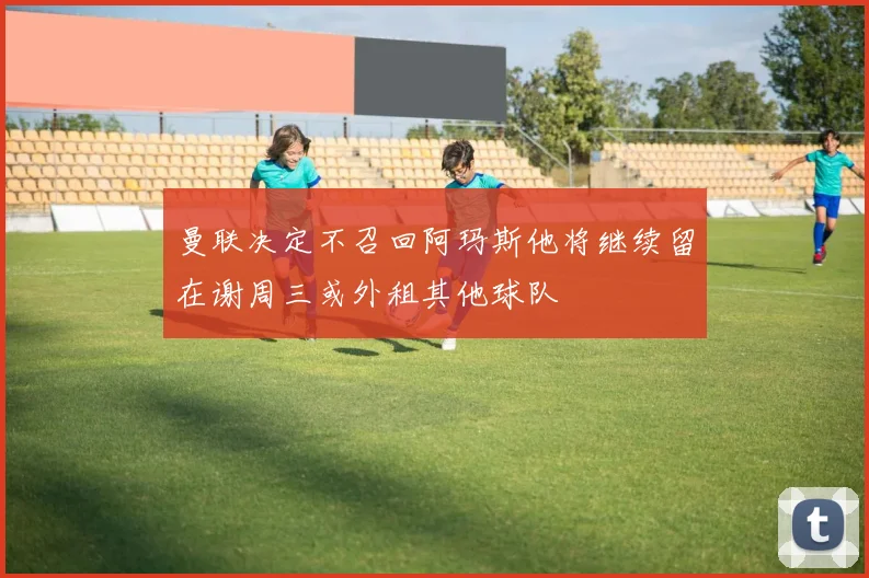 曼联决定不召回阿玛斯他将继续留在谢周三或外租其他球队