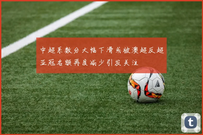 中超系数分大幅下滑或被澳超反超亚冠名额再度减少引发关注