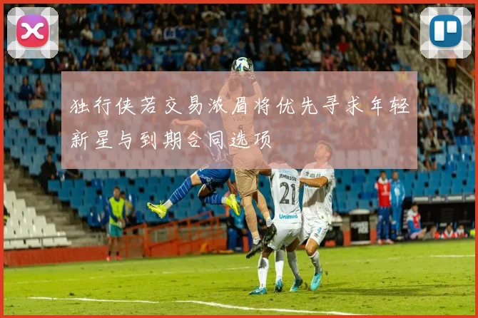 独行侠若交易浓眉将优先寻求年轻新星与到期合同选项