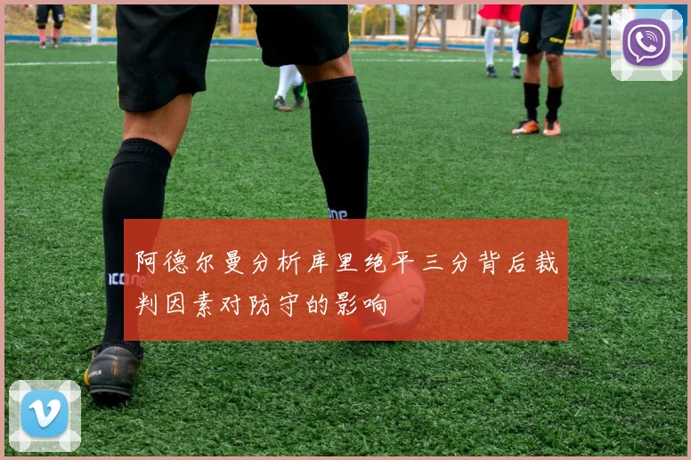 阿德尔曼分析库里绝平三分背后裁判因素对防守的影响