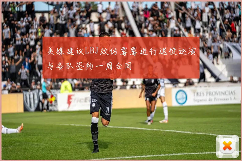 美媒建议LBJ效仿霉霉进行退役巡演与各队签约一周合同