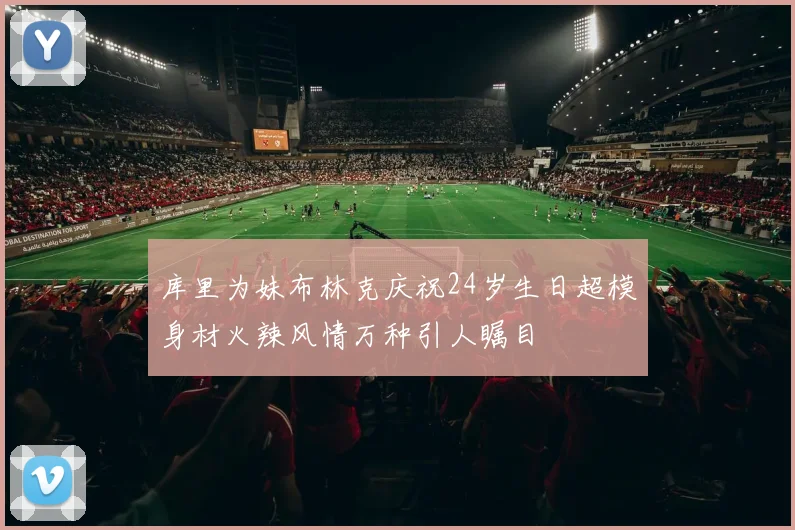 库里为妹布林克庆祝24岁生日超模身材火辣风情万种引人瞩目
