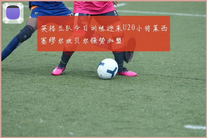 英格兰队今日训练迎来U20小将莱西塞缪尔坎贝尔强势加盟