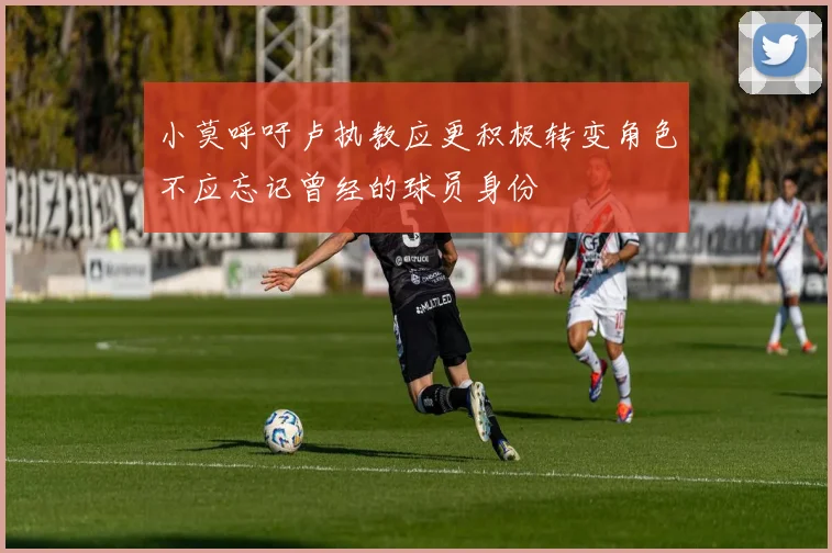 小莫呼吁卢执教应更积极转变角色不应忘记曾经的球员身份
