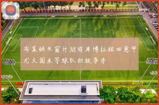 布莱顿冬窗计划将库博拉租回意甲尤文国米等球队积极争夺