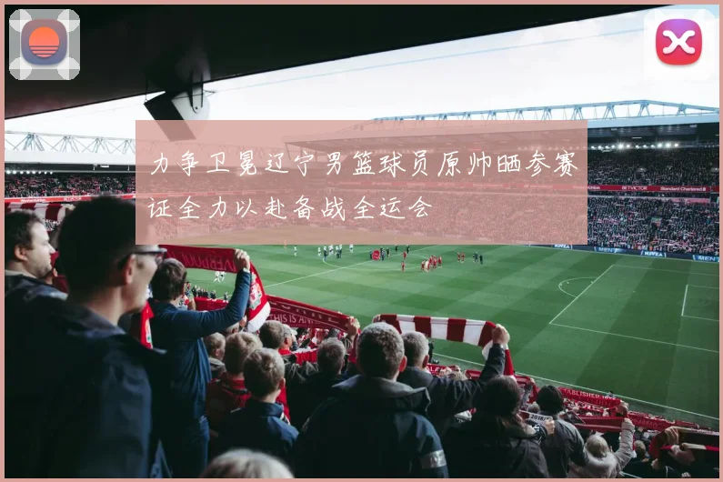 力争卫冕辽宁男篮球员原帅晒参赛证全力以赴备战全运会