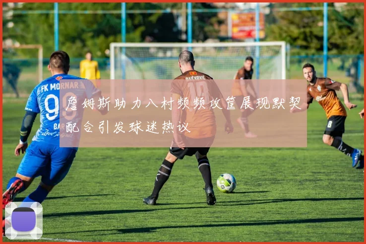 詹姆斯助力八村频频攻筐展现默契配合引发球迷热议