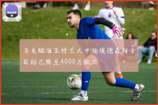 马竞瞄准亚特兰大中场埃德森转会目标已降至4000万欧元