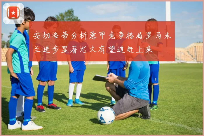 安切洛蒂分析意甲竞争格局罗马米兰进步显著尤文有望追赶上来