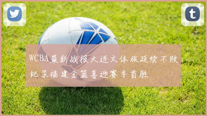 WCBA最新战报大连文体旅延续不败纪录福建金篮喜迎赛季首胜