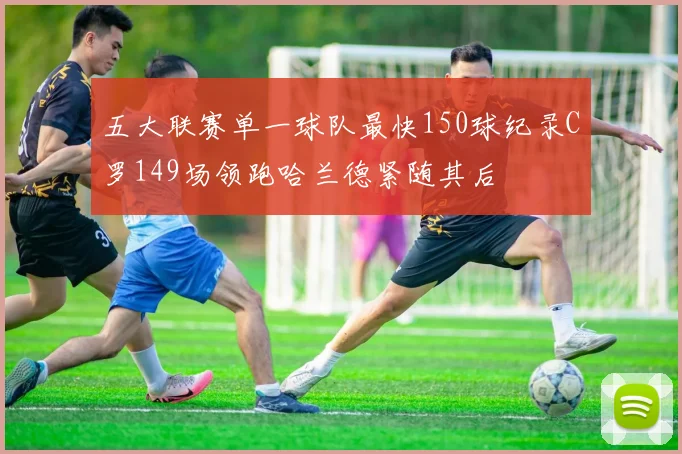 五大联赛单一球队最快150球纪录C罗149场领跑哈兰德紧随其后