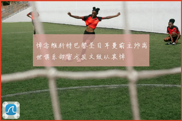 悼念维科特巴黎圣日耳曼前主帅离世俱乐部官方发文致以哀悼