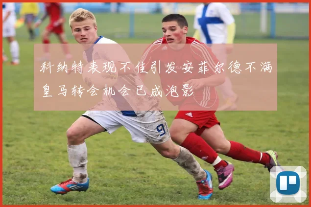 科纳特表现不佳引发安菲尔德不满皇马转会机会已成泡影