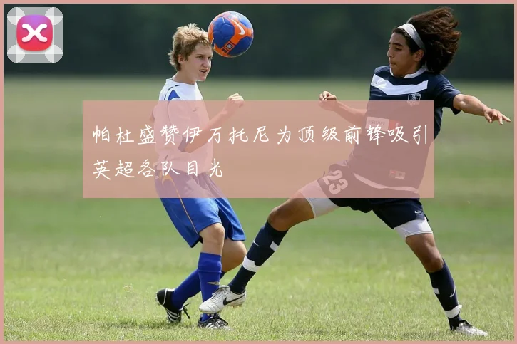 帕杜盛赞伊万托尼为顶级前锋吸引英超各队目光