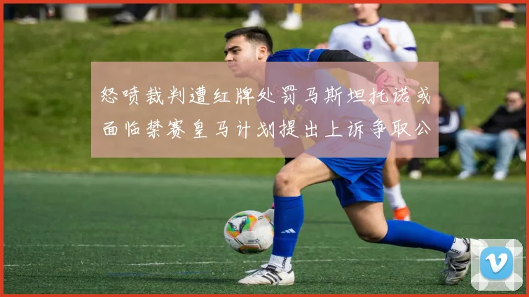 怒喷裁判遭红牌处罚马斯坦托诺或面临禁赛皇马计划提出上诉争取公正处理