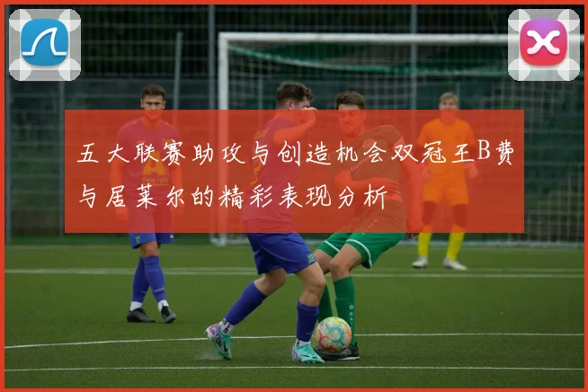 五大联赛助攻与创造机会双冠王B费与居莱尔的精彩表现分析