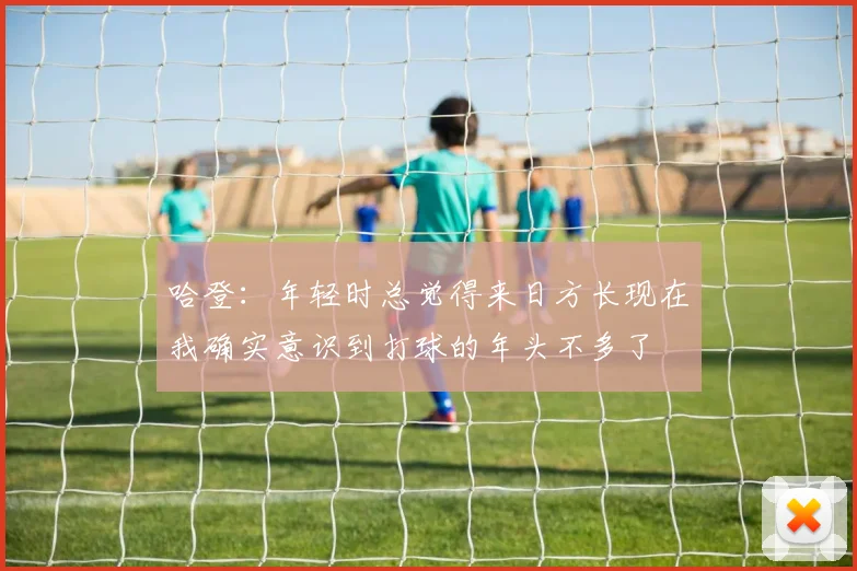 哈登：年轻时总觉得来日方长现在我确实意识到打球的年头不多了