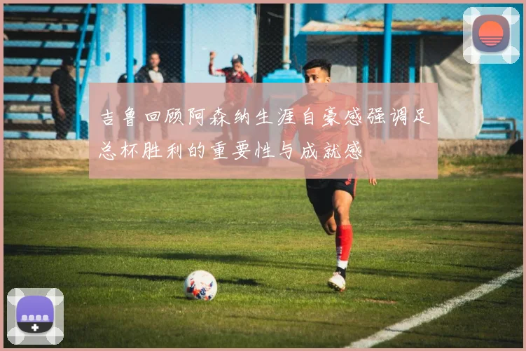 吉鲁回顾阿森纳生涯自豪感强调足总杯胜利的重要性与成就感