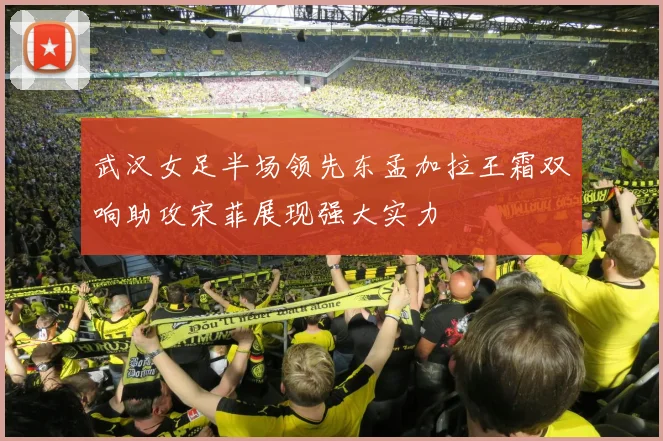 武汉女足半场领先东孟加拉王霜双响助攻宋菲展现强大实力