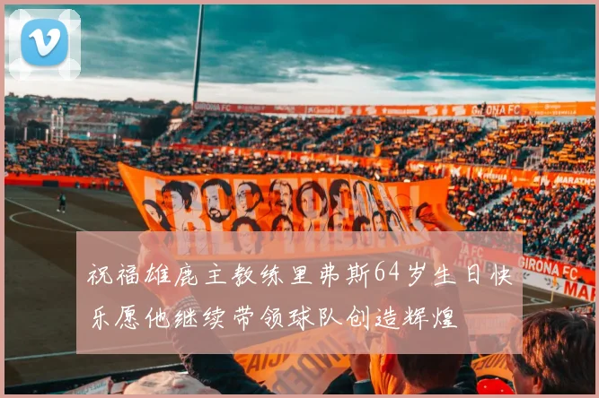 祝福雄鹿主教练里弗斯64岁生日快乐愿他继续带领球队创造辉煌