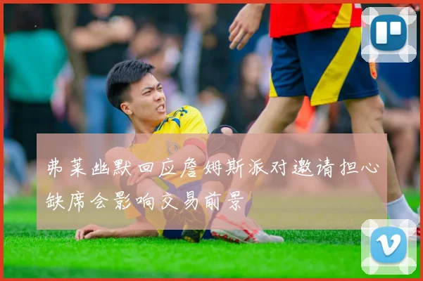 弗莱幽默回应詹姆斯派对邀请担心缺席会影响交易前景
