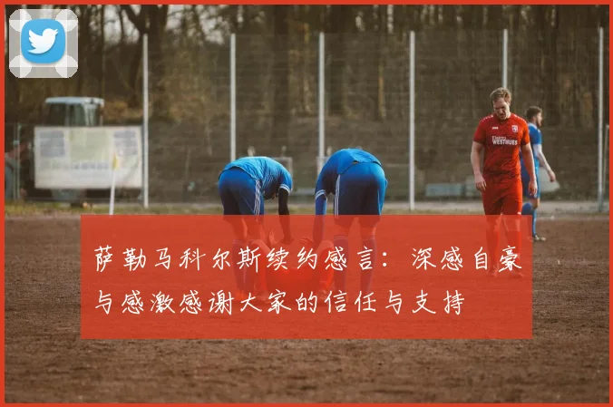 萨勒马科尔斯续约感言：深感自豪与感激感谢大家的信任与支持