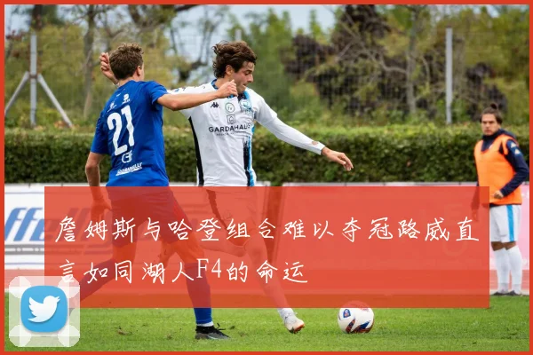 詹姆斯与哈登组合难以夺冠路威直言如同湖人F4的命运