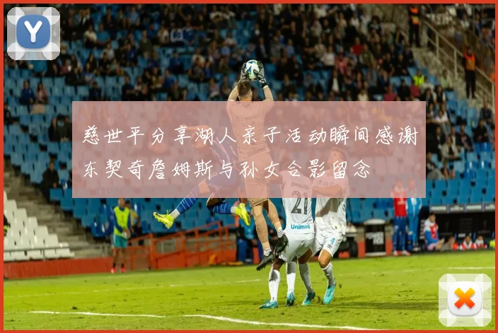 慈世平分享湖人亲子活动瞬间感谢东契奇詹姆斯与孙女合影留念