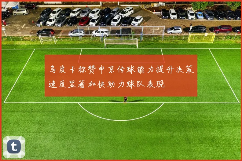 乌度卡称赞申京传球能力提升决策速度显著加快助力球队表现