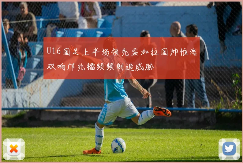 U16国足上半场领先孟加拉国帅惟浩双响邝兆镭频频制造威胁