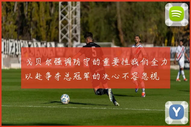 戈贝尔强调防守的重要性我们全力以赴争夺总冠军的决心不容忽视