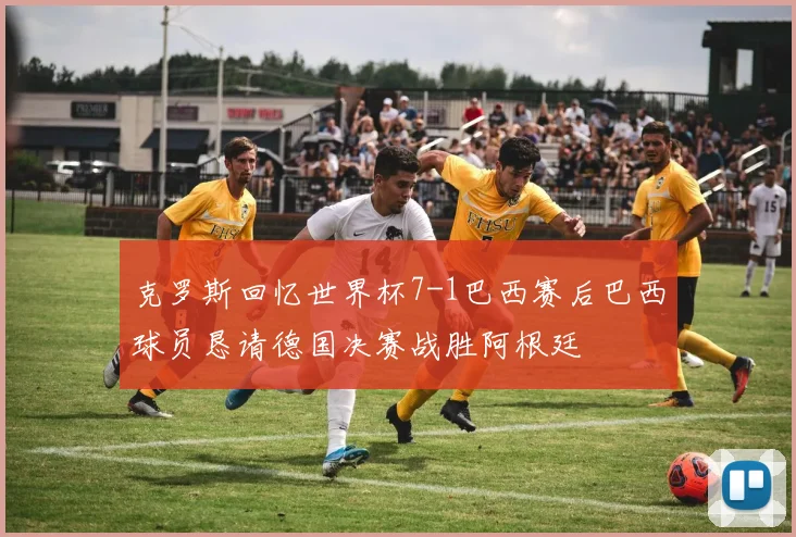 克罗斯回忆世界杯7-1巴西赛后巴西球员恳请德国决赛战胜阿根廷