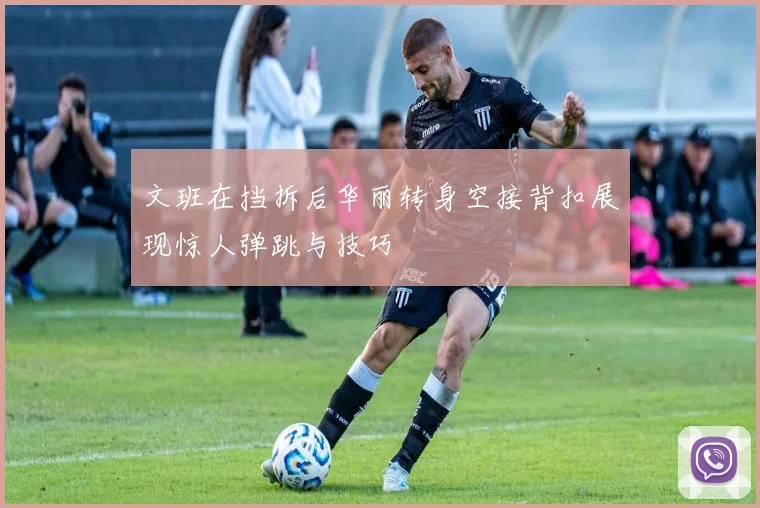 文班在挡拆后华丽转身空接背扣展现惊人弹跳与技巧